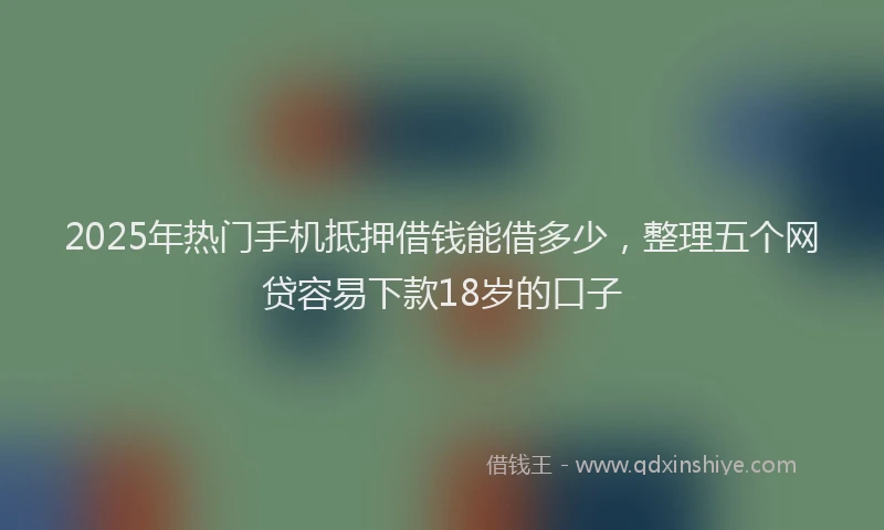 2025年热门手机抵押借钱能借多少，整理五个网贷容易下款18岁的口子