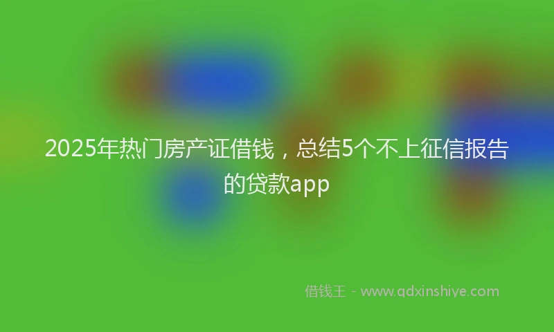 2025年热门房产证借钱，总结5个不上征信报告的贷款app