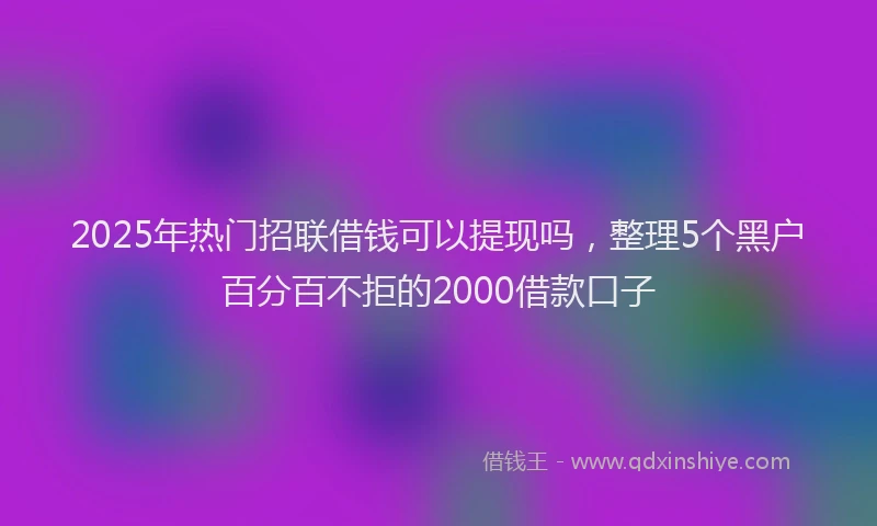 2025年热门招联借钱可以提现吗，整理5个黑户百分百不拒的2000借款口子