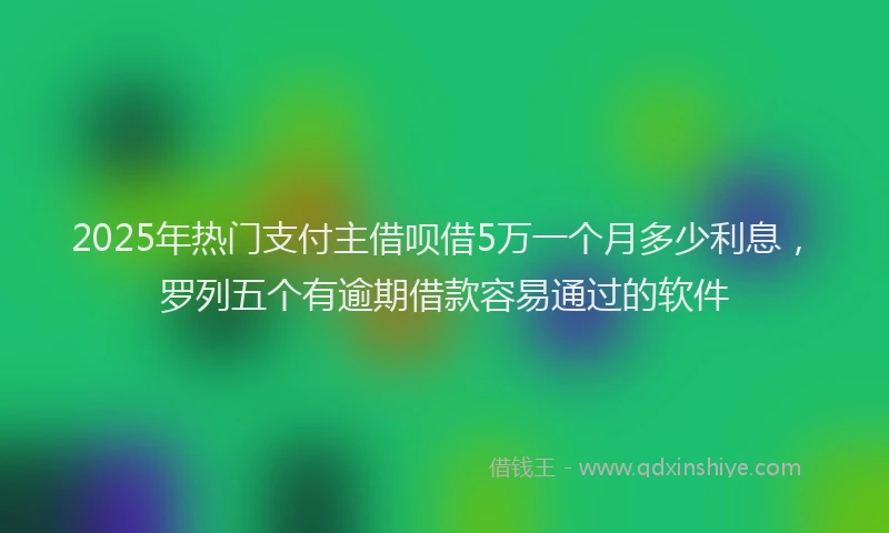 2025年热门支付主借呗借5万一个月多少利息，罗列五个有逾期借款容易通过的软件