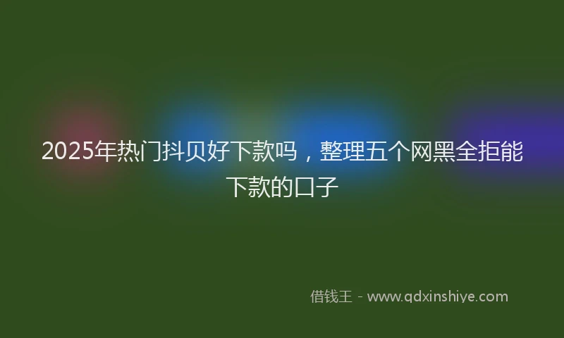 2025年热门抖贝好下款吗，整理五个网黑全拒能下款的口子