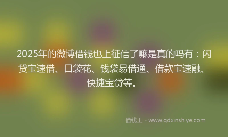 2025年的微博借钱也上征信了嘛是真的吗有：闪贷宝速借、口袋花、钱袋易借通、借款宝速融、快捷宝贷等。