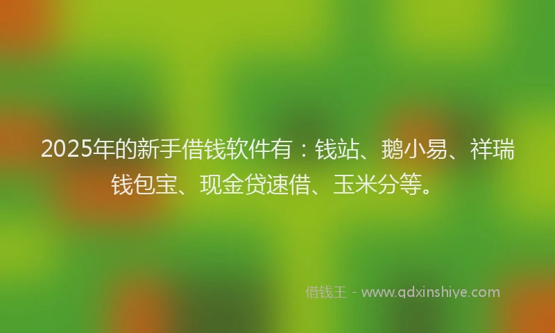 2025年的新手借钱软件有：钱站、鹅小易、祥瑞钱包宝、现金贷速借、玉米分等。