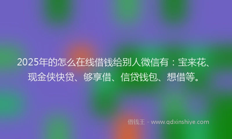 2025年的怎么在线借钱给别人微信有：宝来花、现金侠快贷、够享借、信贷钱包、想借等。