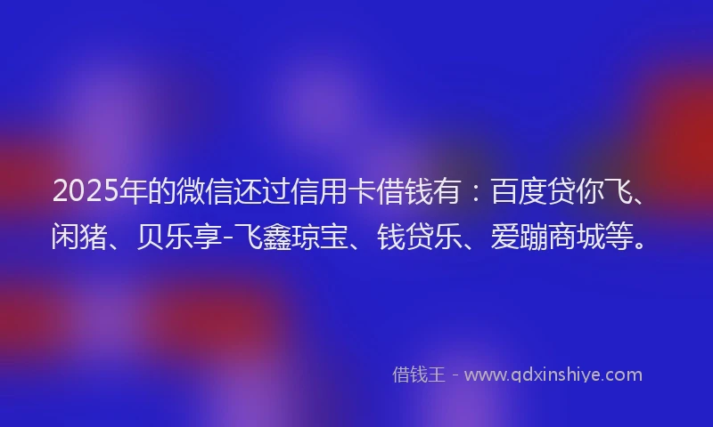2025年的微信还过信用卡借钱有：百度贷你飞、闲猪、贝乐享-飞鑫琼宝、钱贷乐、爱蹦商城等。