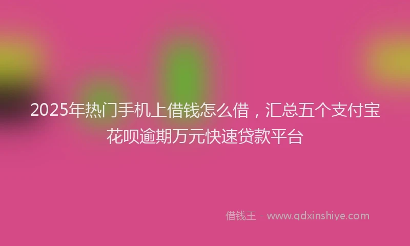 2025年热门手机上借钱怎么借，汇总五个支付宝花呗逾期万元快速贷款平台