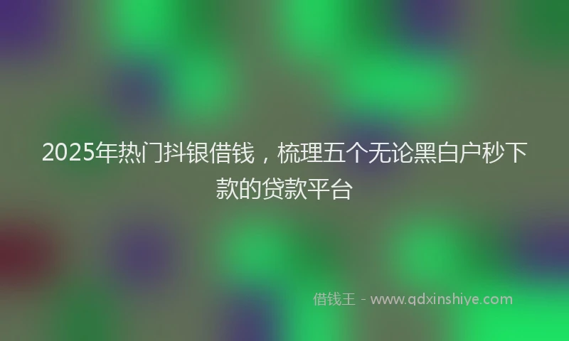 2025年热门抖银借钱，梳理五个无论黑白户秒下款的贷款平台