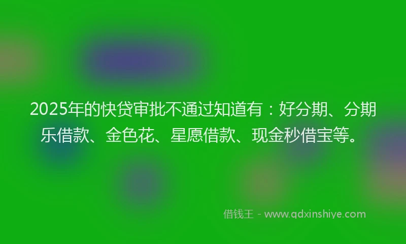 2025年的快贷审批不通过知道有：好分期、分期乐借款、金色花、星愿借款、现金秒借宝等。