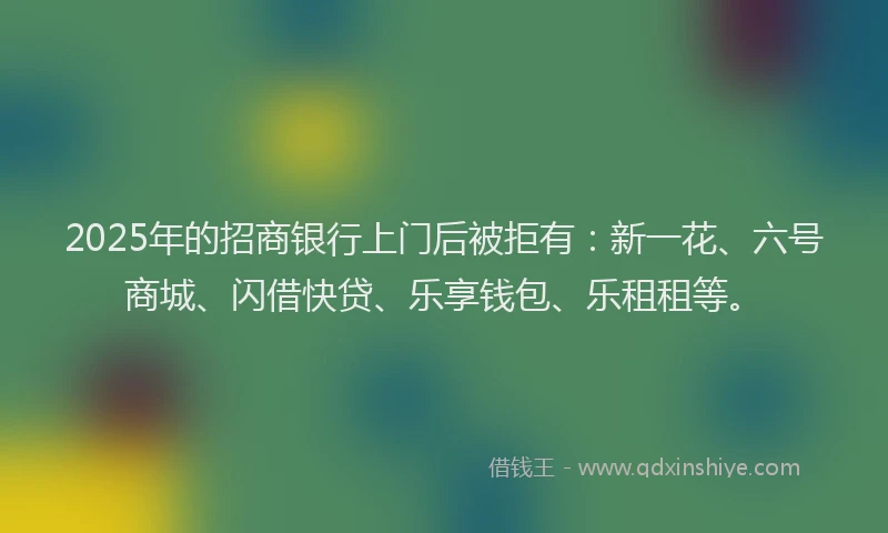 2025年的招商银行上门后被拒有：新一花、六号商城、闪借快贷、乐享钱包、乐租租等。