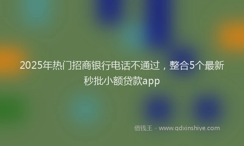 2025年热门招商银行电话不通过，整合5个最新秒批小额贷款app