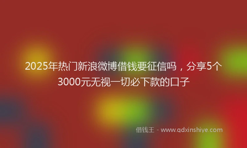 2025年热门新浪微博借钱要征信吗，分享5个3000元无视一切必下款的口子