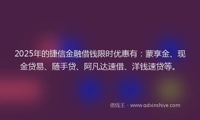 2025年的捷信金融借钱限时优惠有：蒙享金、现金贷易、随手贷、阿凡达速借、洋钱速贷等。