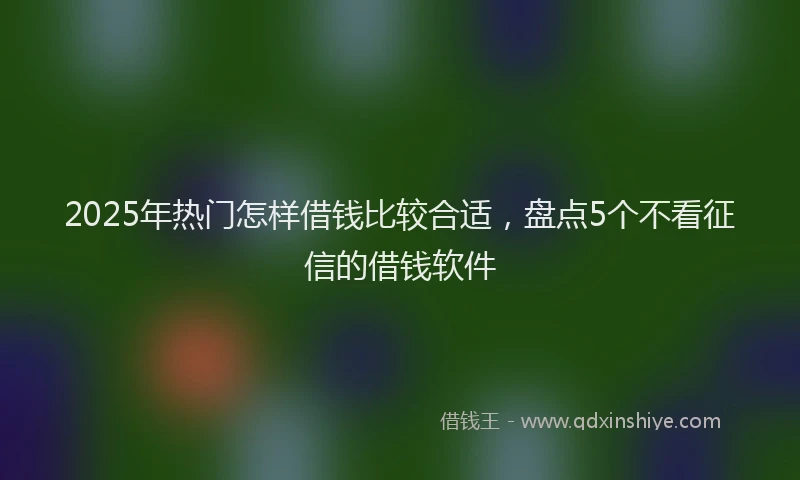 2025年热门怎样借钱比较合适，盘点5个不看征信的借钱软件