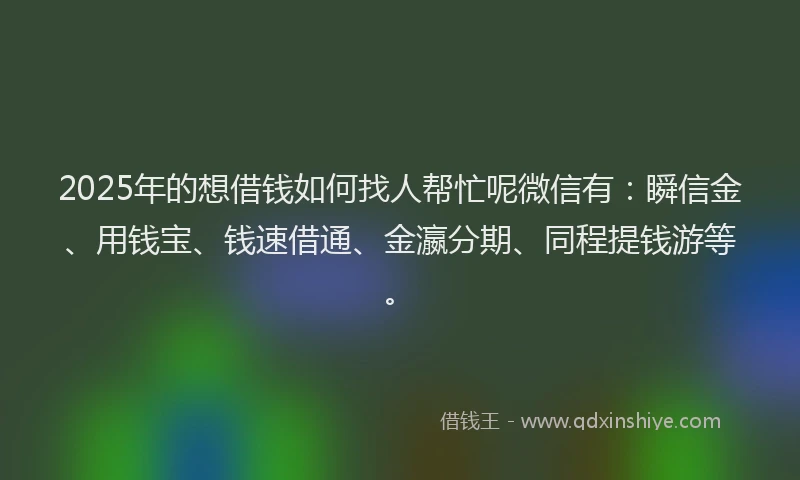 2025年的想借钱如何找人帮忙呢微信有：瞬信金、用钱宝、钱速借通、金瀛分期、同程提钱游等。
