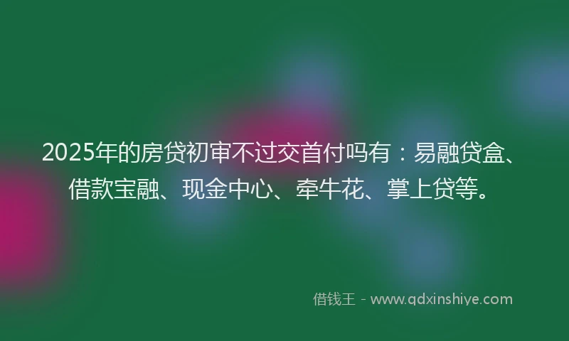 2025年的房贷初审不过交首付吗有：易融贷盒、借款宝融、现金中心、牵牛花、掌上贷等。