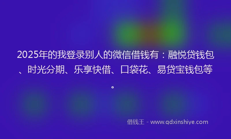 2025年的我登录别人的微信借钱有：融悦贷钱包、时光分期、乐享快借、口袋花、易贷宝钱包等。