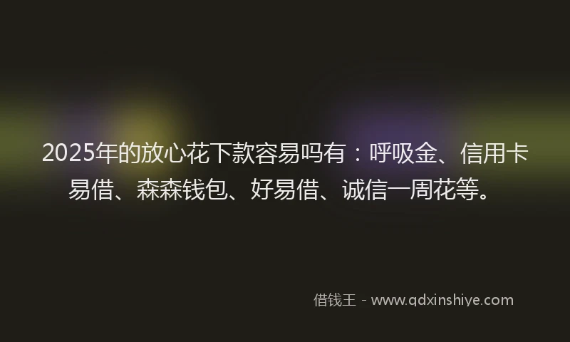 2025年的放心花下款容易吗有：呼吸金、信用卡易借、森森钱包、好易借、诚信一周花等。