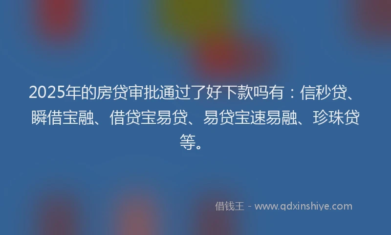 2025年的房贷审批通过了好下款吗有：信秒贷、瞬借宝融、借贷宝易贷、易贷宝速易融、珍珠贷等。