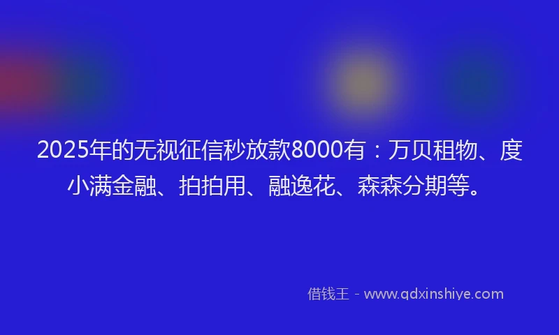 2025年的无视征信秒放款8000有：万贝租物、度小满金融、拍拍用、融逸花、森森分期等。