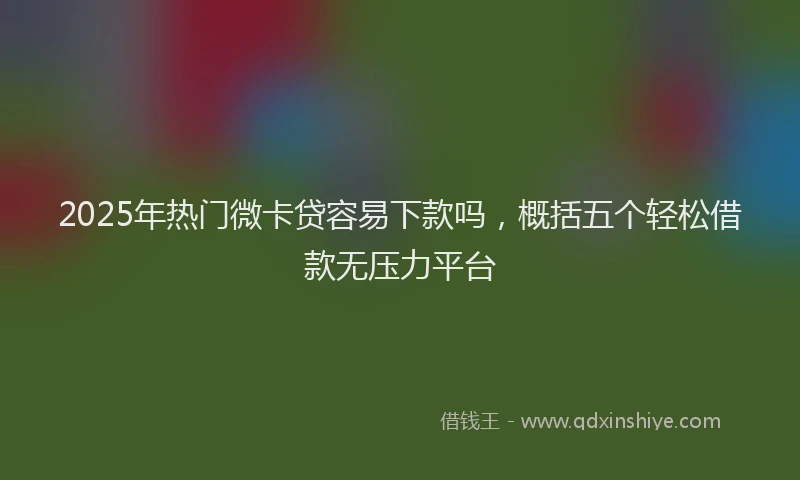 2025年热门微卡贷容易下款吗，概括五个轻松借款无压力平台