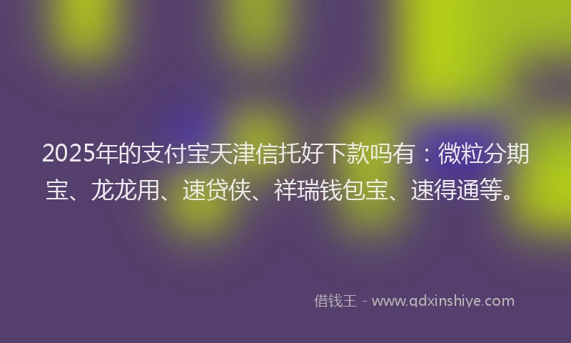 2025年的支付宝天津信托好下款吗有：微粒分期宝、龙龙用、速贷侠、祥瑞钱包宝、速得通等。