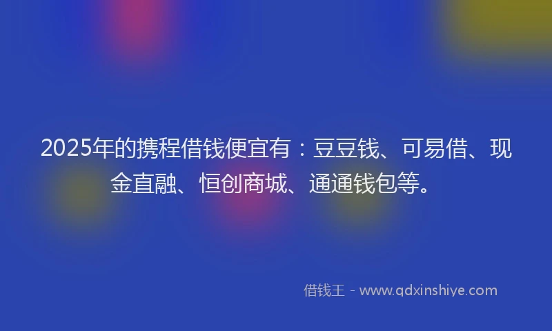 2025年的携程借钱便宜有：豆豆钱、可易借、现金直融、恒创商城、通通钱包等。