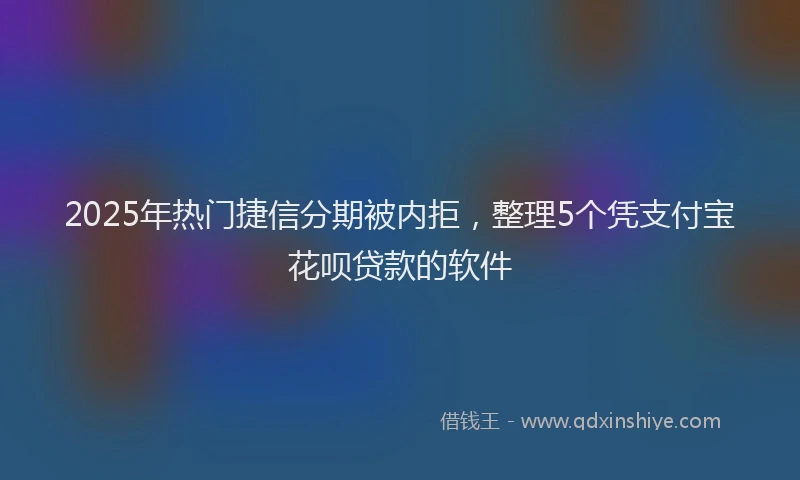 2025年热门捷信分期被内拒，整理5个凭支付宝花呗贷款的软件