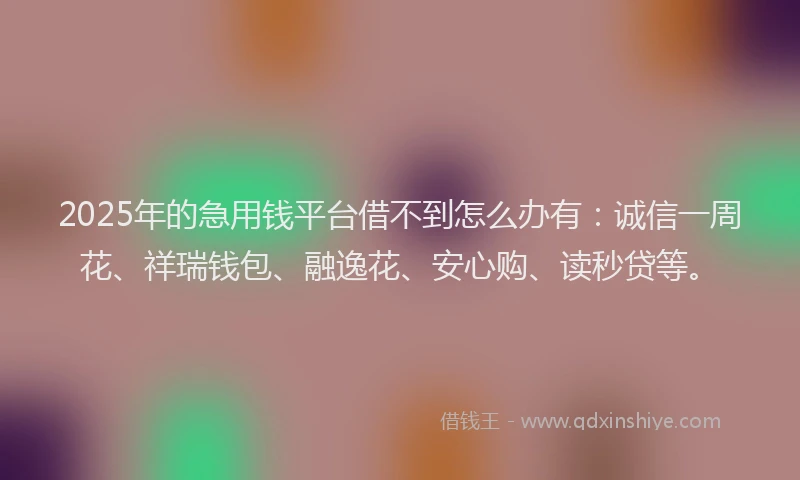 2025年的急用钱平台借不到怎么办有：诚信一周花、祥瑞钱包、融逸花、安心购、读秒贷等。