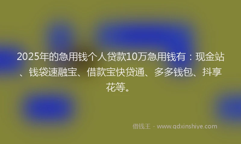 2025年的急用钱个人贷款10万急用钱有：现金站、钱袋速融宝、借款宝快贷通、多多钱包、抖享花等。
