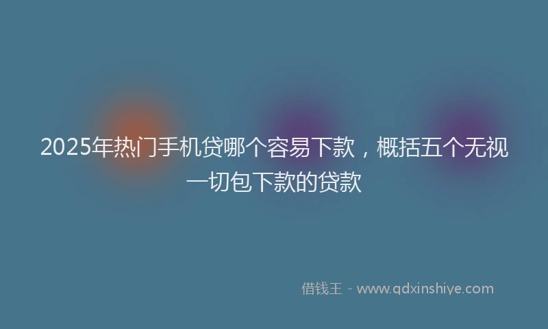 2025年热门手机贷哪个容易下款，概括五个无视一切包下款的贷款