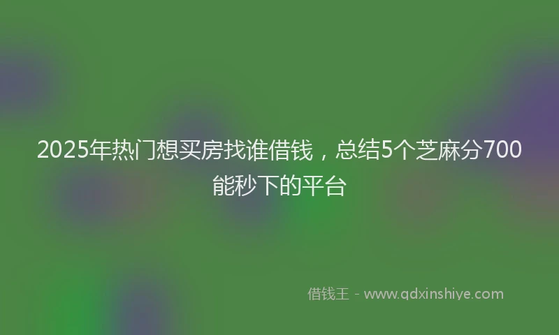 2025年热门想买房找谁借钱，总结5个芝麻分700能秒下的平台