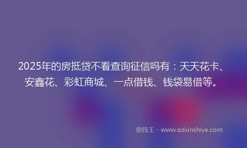 2025年的房抵贷不看查询征信吗有：天天花卡、安鑫花、彩虹商城、一点借钱、钱袋易借等。