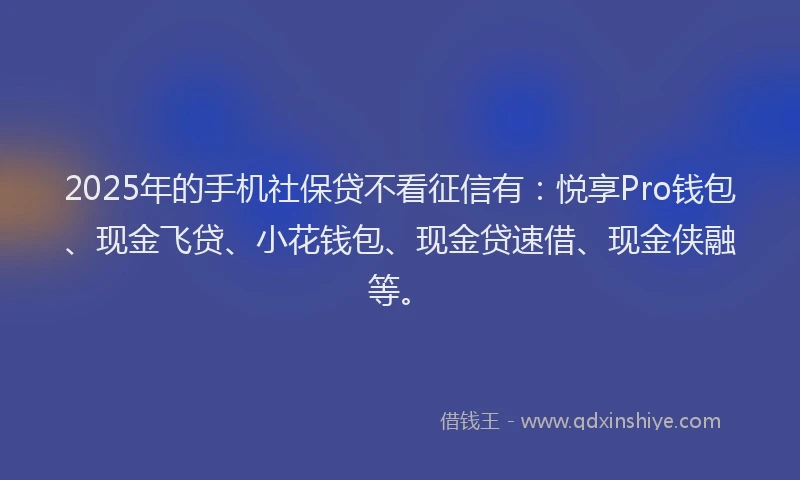 2025年的手机社保贷不看征信有：悦享Pro钱包、现金飞贷、小花钱包、现金贷速借、现金侠融等。