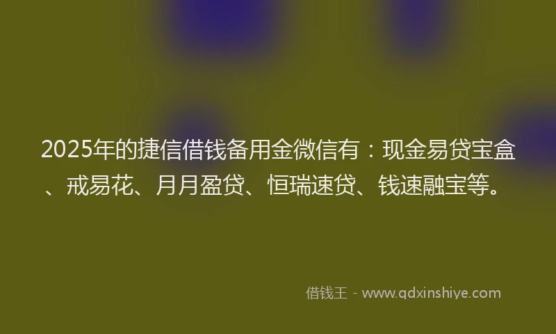 2025年的捷信借钱备用金微信有：现金易贷宝盒、戒易花、月月盈贷、恒瑞速贷、钱速融宝等。