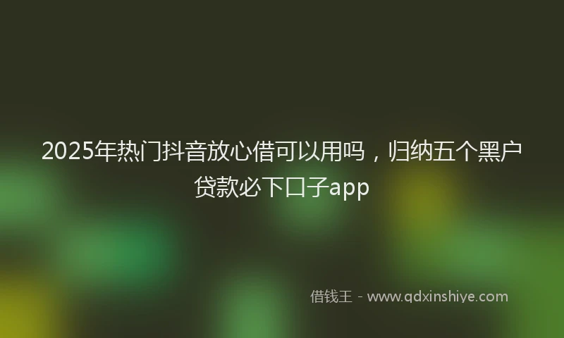 2025年热门抖音放心借可以用吗，归纳五个黑户贷款必下口子app
