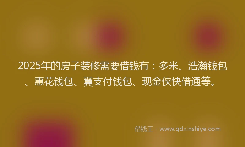 2025年的房子装修需要借钱有：多米、浩瀚钱包、惠花钱包、翼支付钱包、现金侠快借通等。