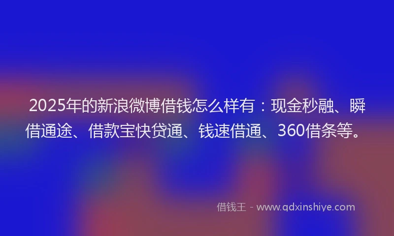 2025年的新浪微博借钱怎么样有：现金秒融、瞬借通途、借款宝快贷通、钱速借通、360借条等。