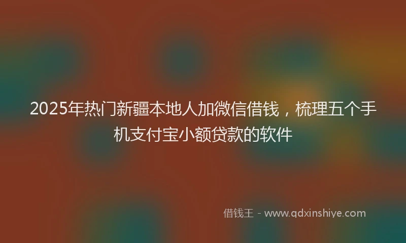 2025年热门新疆本地人加微信借钱，梳理五个手机支付宝小额贷款的软件