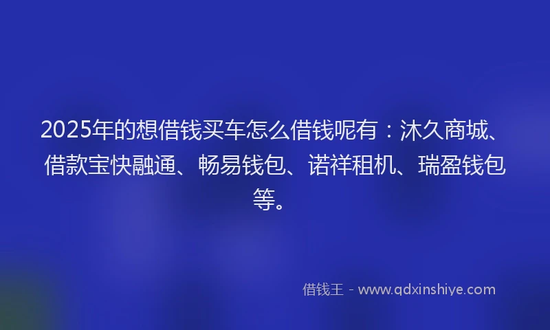 2025年的想借钱买车怎么借钱呢有：沐久商城、借款宝快融通、畅易钱包、诺祥租机、瑞盈钱包等。