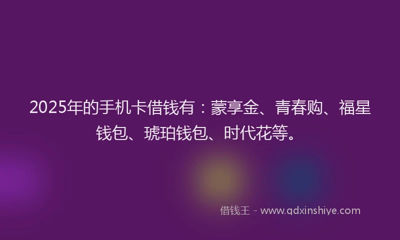 2025年的手机卡借钱有：蒙享金、青春购、福星钱包、琥珀钱包、时代花等。