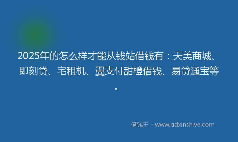 2025年的怎么样才能从钱站借钱有：天美商城、即刻贷、宅租机、翼支付甜橙借钱、易贷通宝等。