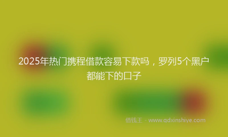 2025年热门携程借款容易下款吗，罗列5个黑户都能下的口子