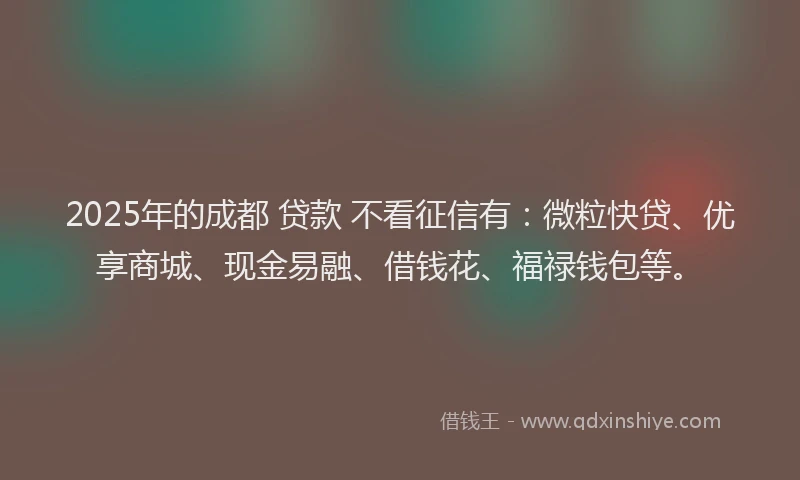 2025年的成都 贷款 不看征信有：微粒快贷、优享商城、现金易融、借钱花、福禄钱包等。