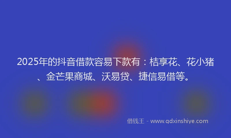 2025年的抖音借款容易下款有：桔享花、花小猪、金芒果商城、沃易贷、捷信易借等。