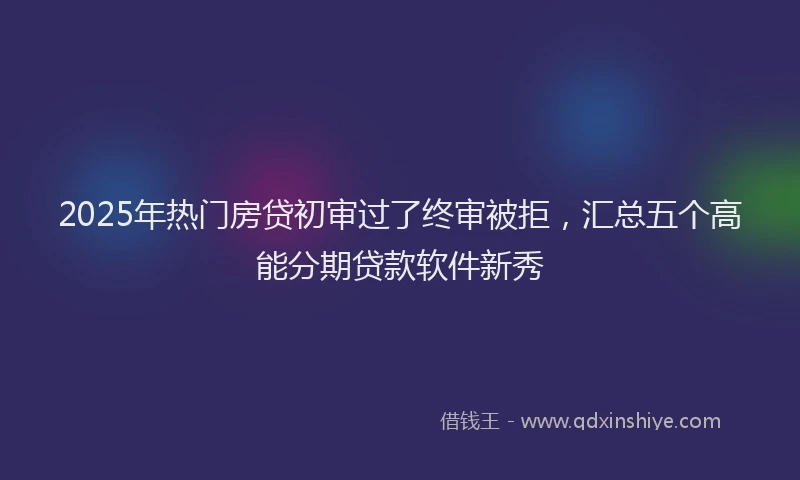 2025年热门房贷初审过了终审被拒，汇总五个高能分期贷款软件新秀
