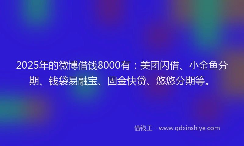 2025年的微博借钱8000有：美团闪借、小金鱼分期、钱袋易融宝、固金快贷、悠悠分期等。