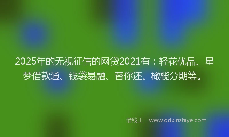 2025年的无视征信的网贷2021有：轻花优品、星梦借款通、钱袋易融、替你还、橄榄分期等。