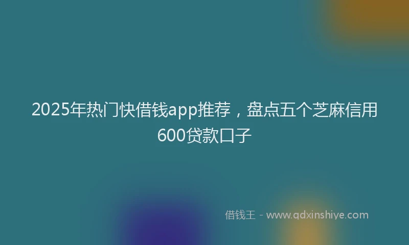 2025年热门快借钱app推荐，盘点五个芝麻信用600贷款口子