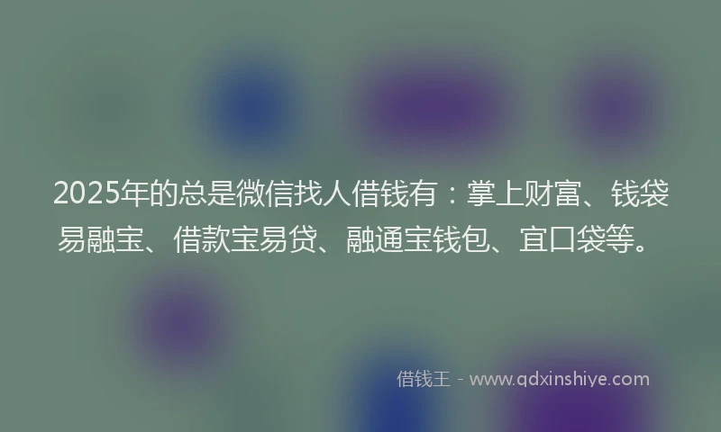 2025年的总是微信找人借钱有：掌上财富、钱袋易融宝、借款宝易贷、融通宝钱包、宜口袋等。