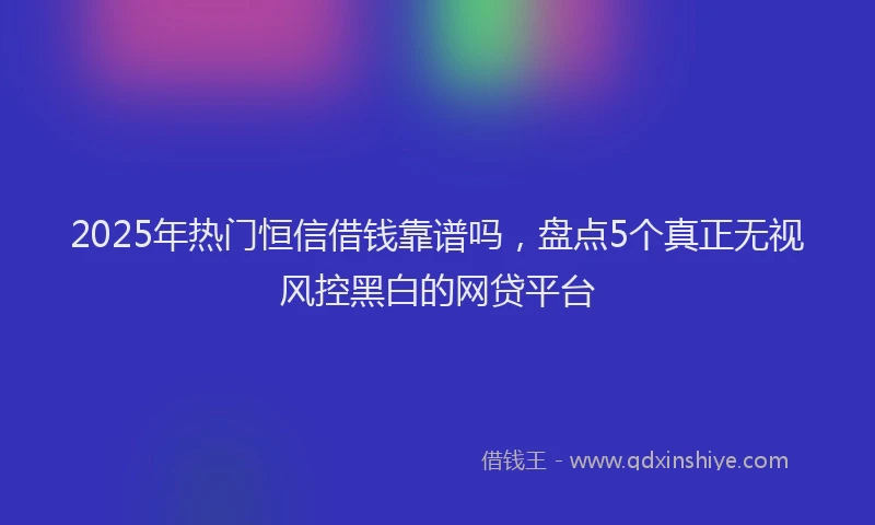 2025年热门恒信借钱靠谱吗，盘点5个真正无视风控黑白的网贷平台